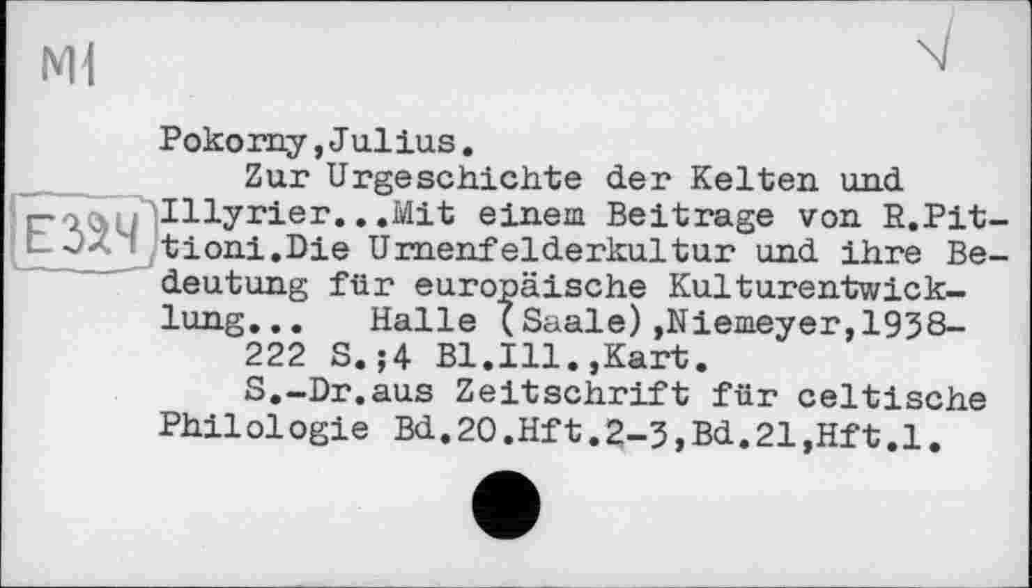 ﻿Nil
Pokorny,Julius.
Zur Urgeschichte der Kelten und Illyrier.. .Mit einem Beitrage von R.Pit-tioni.Die Urnenfelderkultur und ihre Bedeutung für europäische Kulturentwicklung... Halle (Saale)»Niemeyer,1938-
222 S.;4 Bl.Ill.,Kart.
S.-Dr.aus Zeitschrift für celtische Philologie Bd.2O.Hft.2-3,Bd.21,Hft.l.